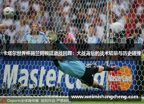 卡塔尔世界杯荷兰阿根廷激战回顾：大战背后的战术较量与历史碰撞