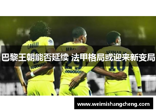 巴黎王朝能否延续 法甲格局或迎来新变局