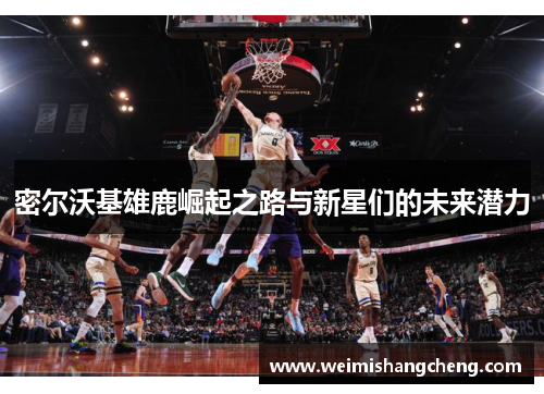 密尔沃基雄鹿崛起之路与新星们的未来潜力