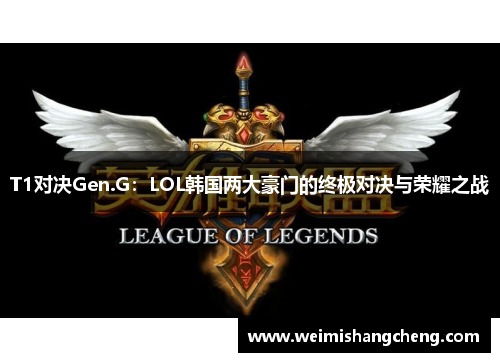 T1对决Gen.G：LOL韩国两大豪门的终极对决与荣耀之战
