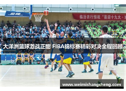 大洋洲篮球激战正酣 FIBA锦标赛精彩对决全程回顾