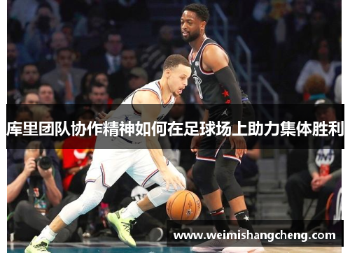 库里团队协作精神如何在足球场上助力集体胜利