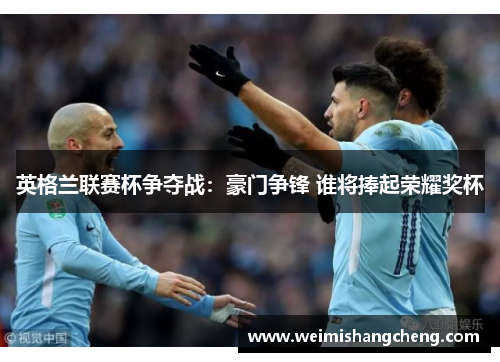 英格兰联赛杯争夺战:豪门争锋 谁将捧起荣耀奖杯 英格兰联赛杯争夺战:豪门争锋 谁将捧起荣耀奖杯