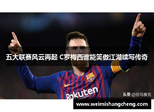 五大联赛风云再起 C罗梅西谁能笑傲江湖续写传奇 五大联赛风云再起 C罗梅西谁能笑傲江湖续写传奇