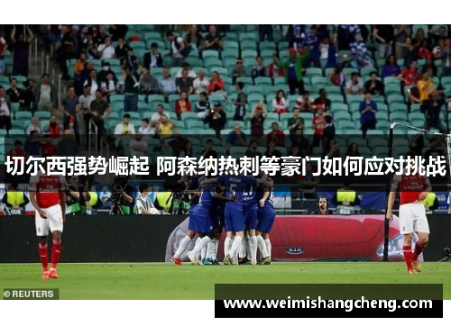 切尔西强势崛起 阿森纳热刺等豪门如何应对挑战