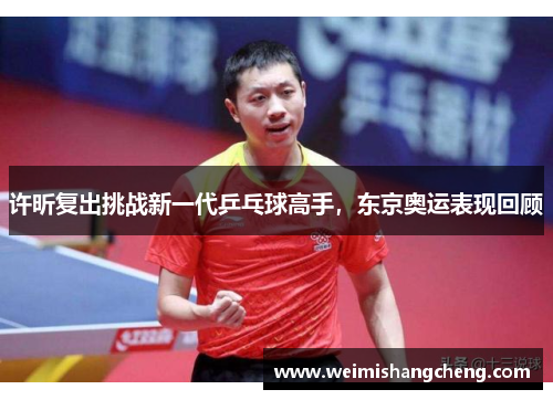 许昕复出挑战新一代乒乓球高手，东京奥运表现回顾